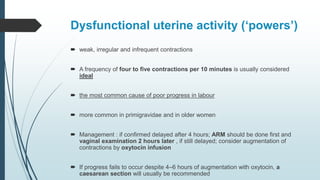 Dysfunctional uterine activity (‘powers’)
 weak, irregular and infrequent contractions
 A frequency of four to five contractions per 10 minutes is usually considered
ideal
 the most common cause of poor progress in labour
 more common in primigravidae and in older women
 Management : if confirmed delayed after 4 hours; ARM should be done first and
vaginal examination 2 hours later , if still delayed; consider augmentation of
contractions by oxytocin infusion
 If progress fails to occur despite 4–6 hours of augmentation with oxytocin, a
caesarean section will usually be recommended
 