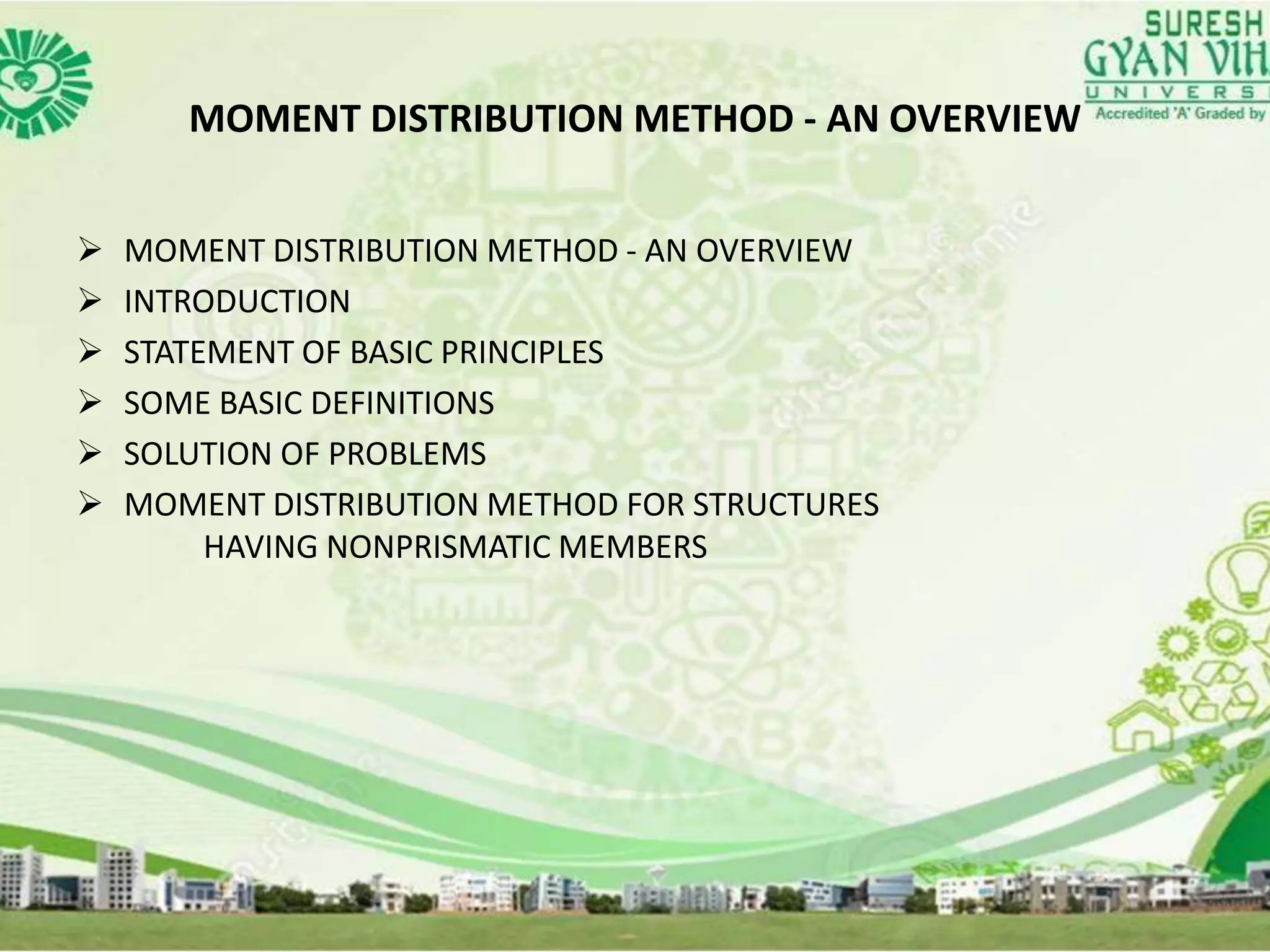MOMENT DISTRIBUTION METHOD - AN OVERVIEW
 MOMENT DISTRIBUTION METHOD - AN OVERVIEW
 INTRODUCTION
 STATEMENT OF BASIC PRINCIPLES
 SOME BASIC DEFINITIONS
 SOLUTION OF PROBLEMS
 MOMENT DISTRIBUTION METHOD FOR STRUCTURES
HAVING NONPRISMATIC MEMBERS
 