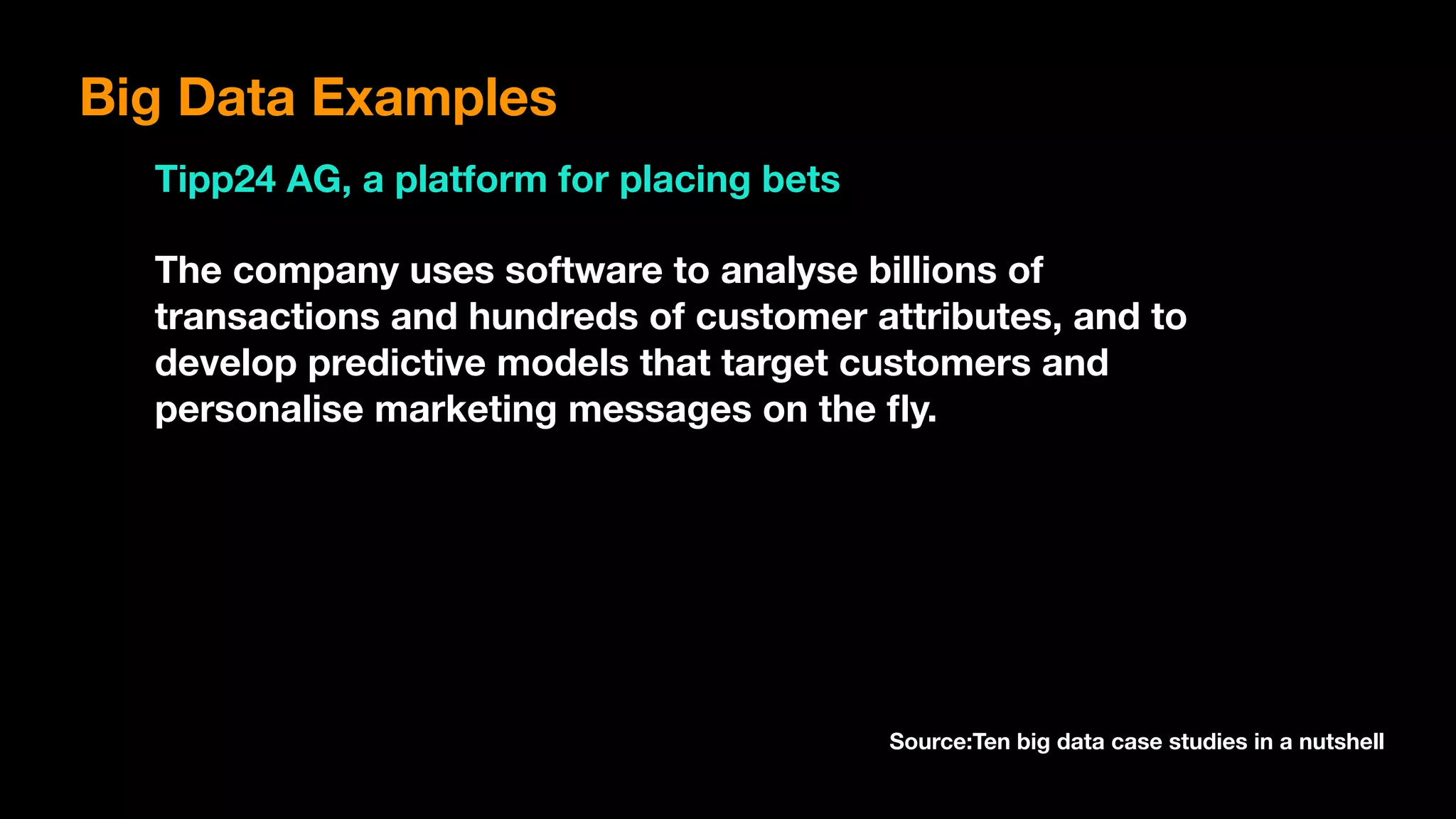 Big Data Examples
Tipp24 AG, a platform for placing bets
The company uses software to analyse billions of
transactions and hundreds of customer attributes, and to
develop predictive models that target customers and
personalise marketing messages on the ﬂy.
Source:Ten big data case studies in a nutshell
 