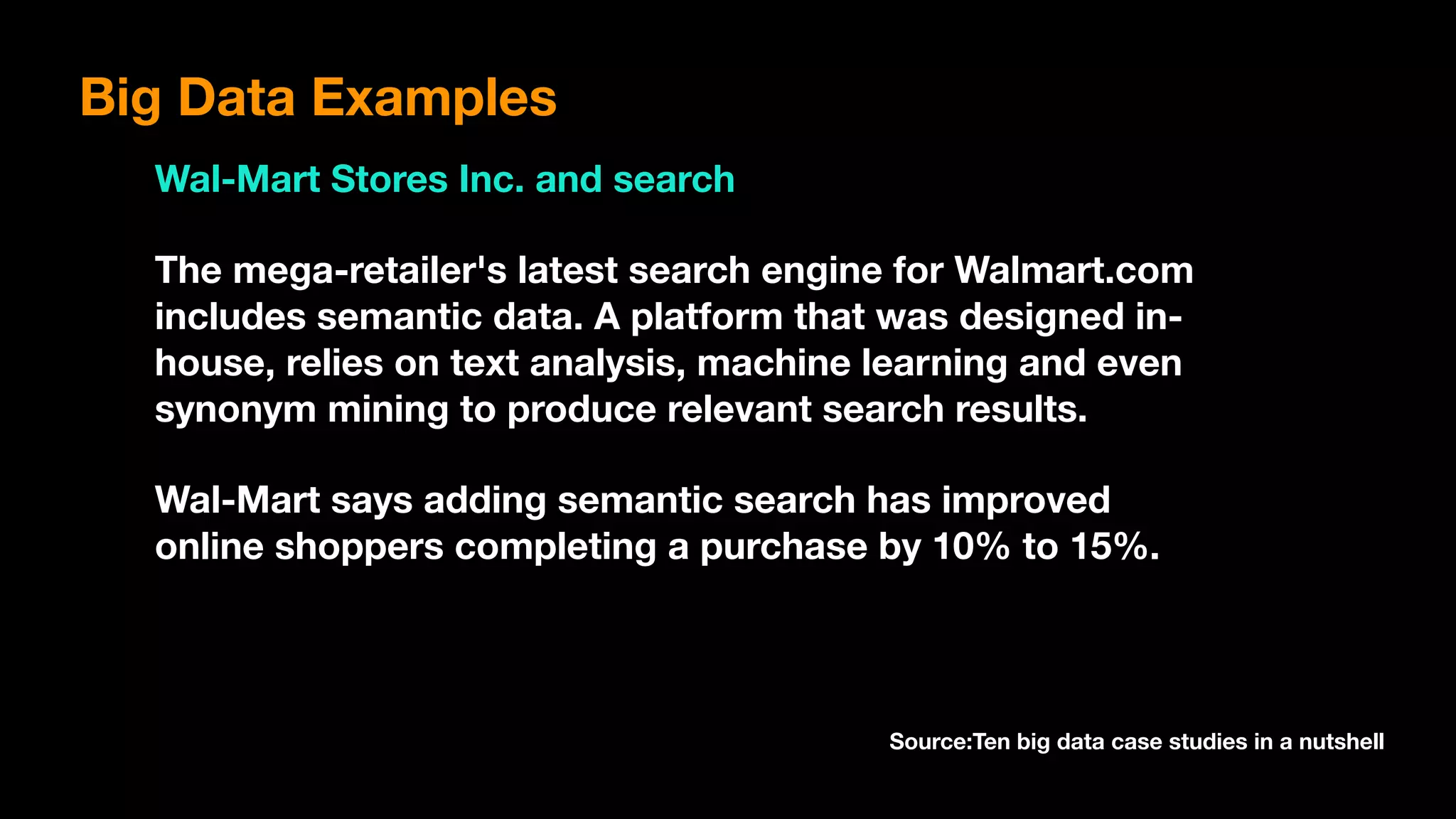 Big Data Examples
Wal-Mart Stores Inc. and search
The mega-retailer's latest search engine for Walmart.com
includes semantic data. A platform that was designed in-
house, relies on text analysis, machine learning and even
synonym mining to produce relevant search results.
Wal-Mart says adding semantic search has improved
online shoppers completing a purchase by 10% to 15%.
Source:Ten big data case studies in a nutshell
 