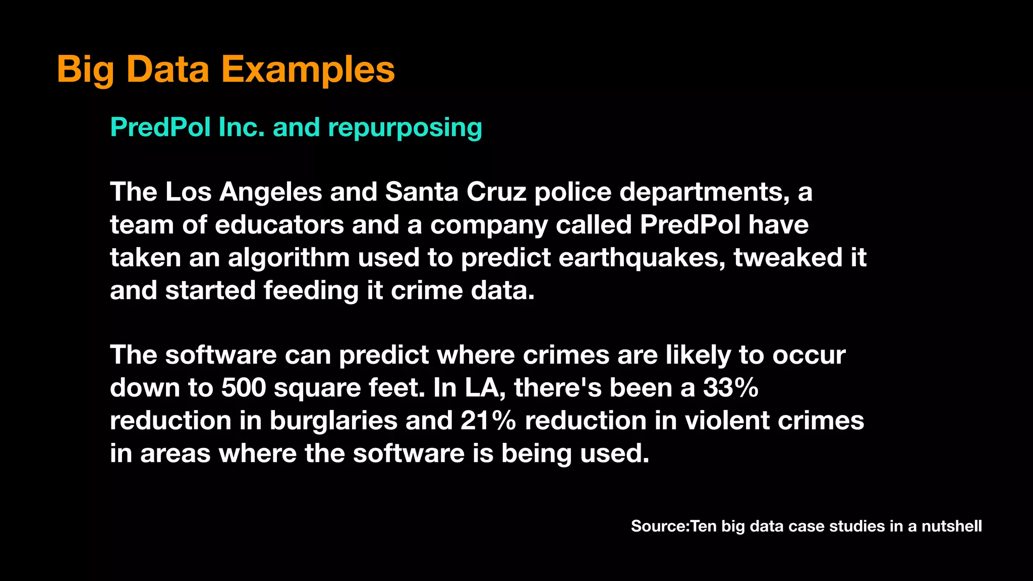 Big Data Examples
PredPol Inc. and repurposing
The Los Angeles and Santa Cruz police departments, a
team of educators and a company called PredPol have
taken an algorithm used to predict earthquakes, tweaked it
and started feeding it crime data.
The software can predict where crimes are likely to occur
down to 500 square feet. In LA, there's been a 33%
reduction in burglaries and 21% reduction in violent crimes
in areas where the software is being used.
Source:Ten big data case studies in a nutshell
 