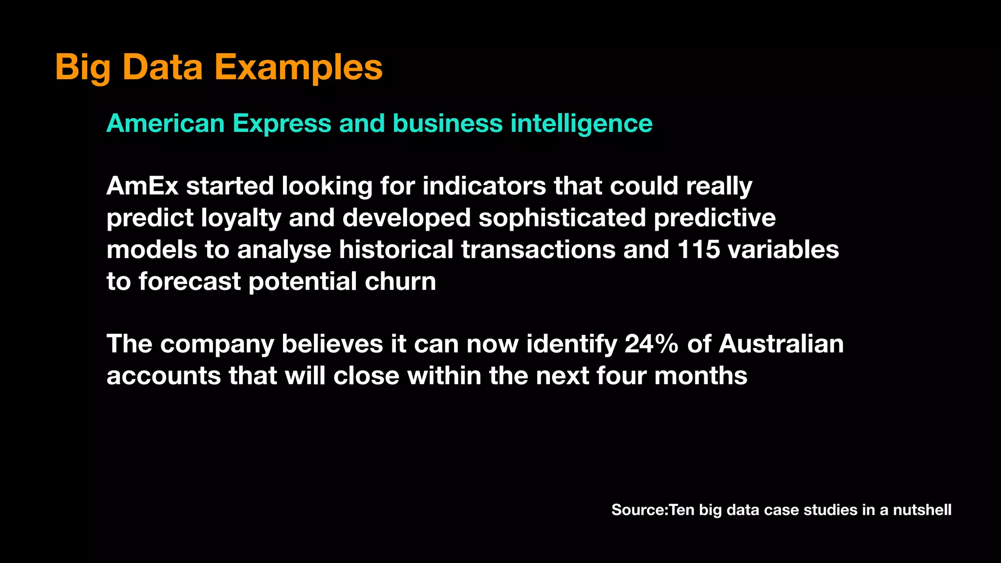 Big Data Examples
American Express and business intelligence
AmEx started looking for indicators that could really
predict loyalty and developed sophisticated predictive
models to analyse historical transactions and 115 variables
to forecast potential churn
The company believes it can now identify 24% of Australian
accounts that will close within the next four months
Source:Ten big data case studies in a nutshell
 