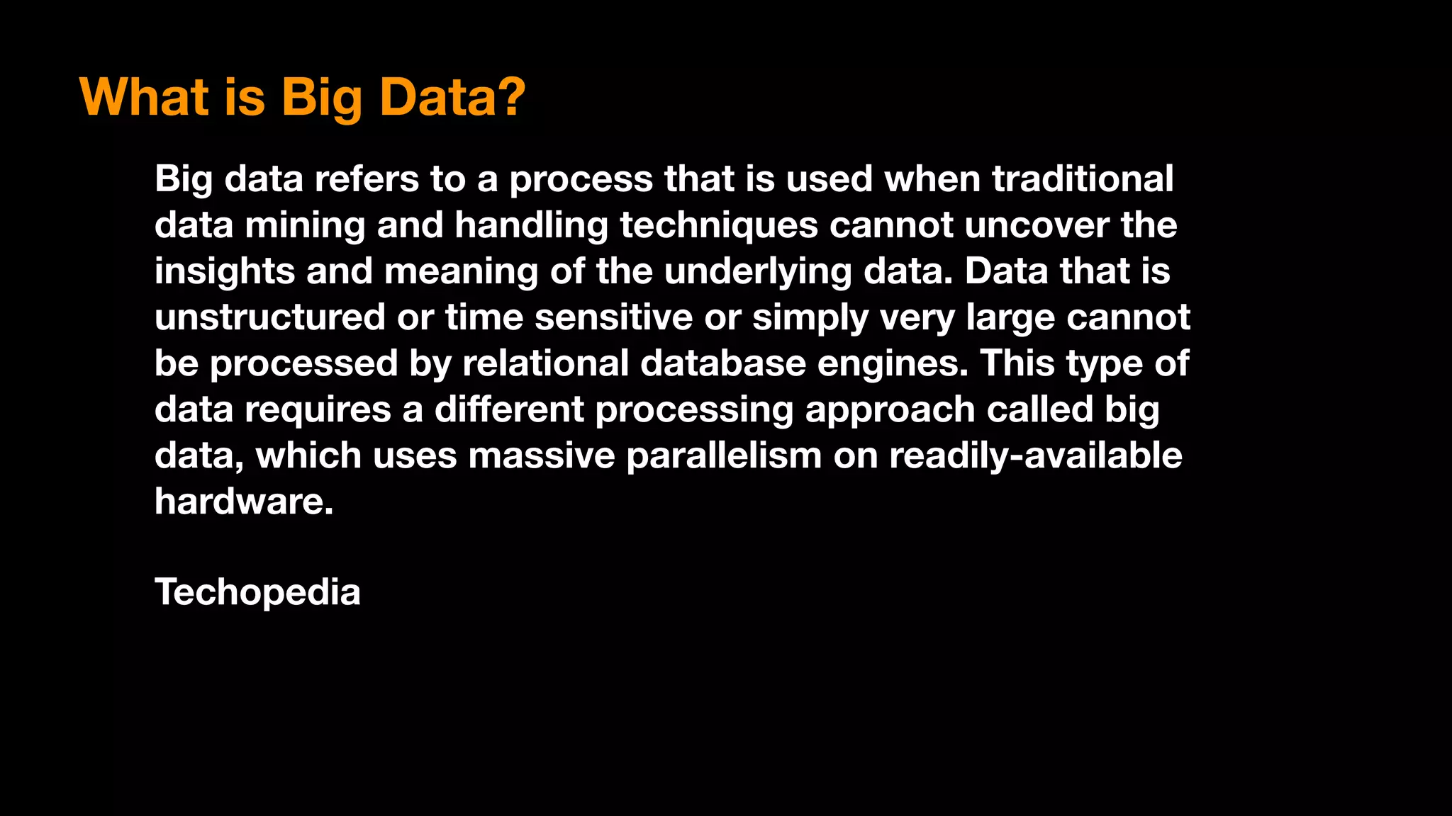 What is Big Data?
Big data refers to a process that is used when traditional
data mining and handling techniques cannot uncover the
insights and meaning of the underlying data. Data that is
unstructured or time sensitive or simply very large cannot
be processed by relational database engines. This type of
data requires a diﬀerent processing approach called big
data, which uses massive parallelism on readily-available
hardware.
Techopedia
 