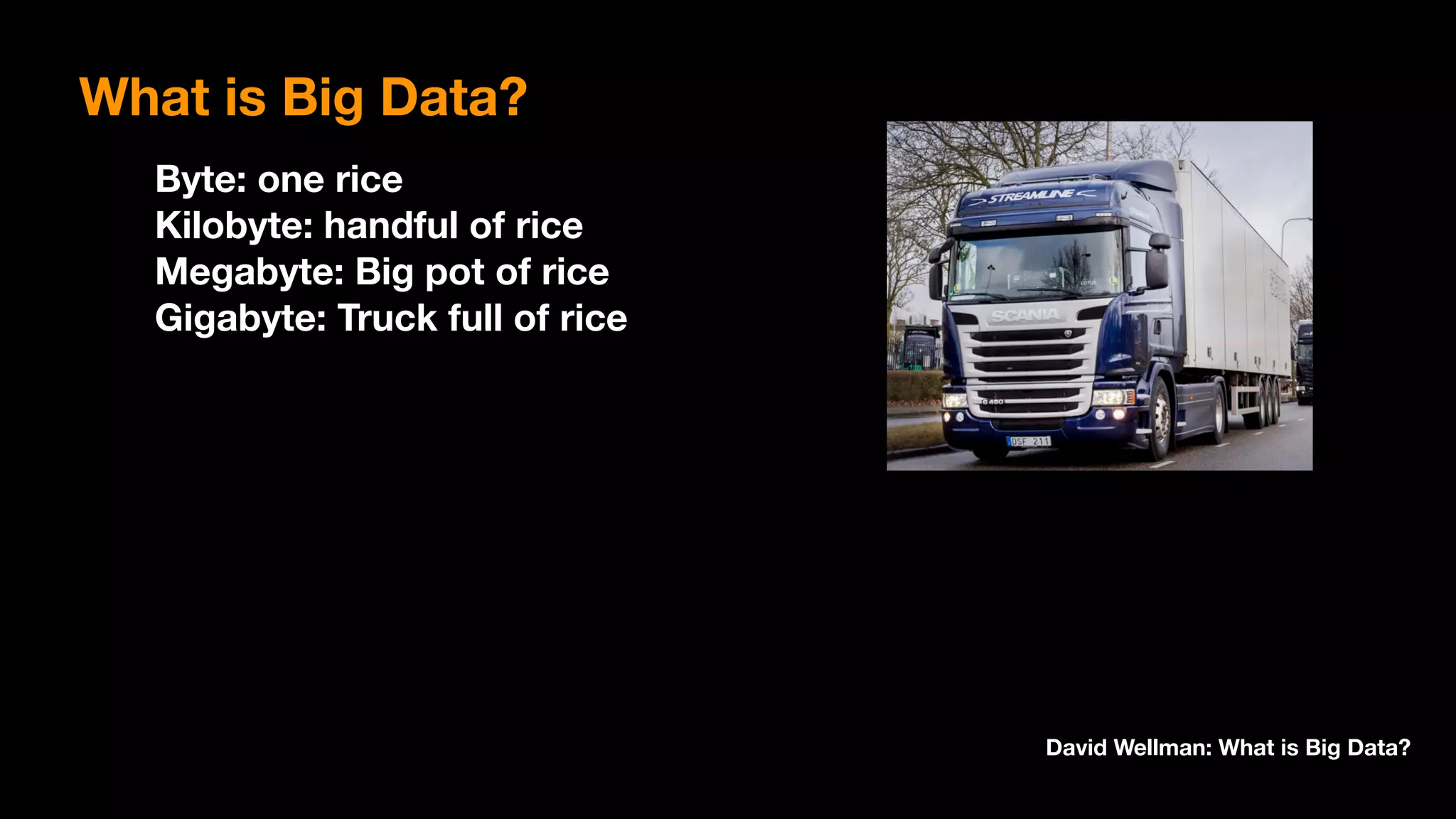 Byte: one rice 
Kilobyte: handful of rice 
Megabyte: Big pot of rice 
Gigabyte: Truck full of rice
David Wellman: What is Big Data?
What is Big Data?
 