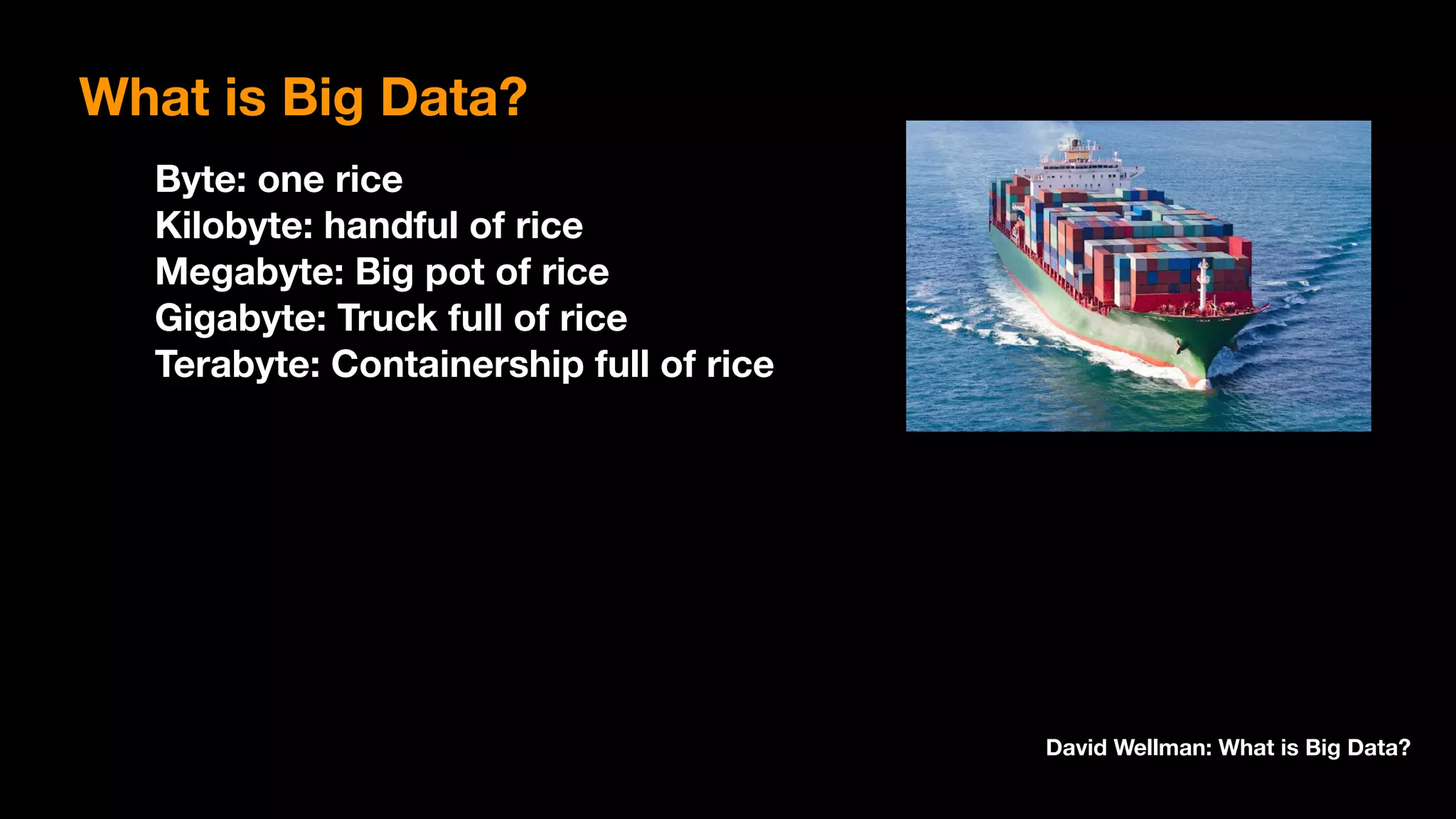 Byte: one rice 
Kilobyte: handful of rice 
Megabyte: Big pot of rice 
Gigabyte: Truck full of rice 
Terabyte: Containership full of rice
David Wellman: What is Big Data?
What is Big Data?
 