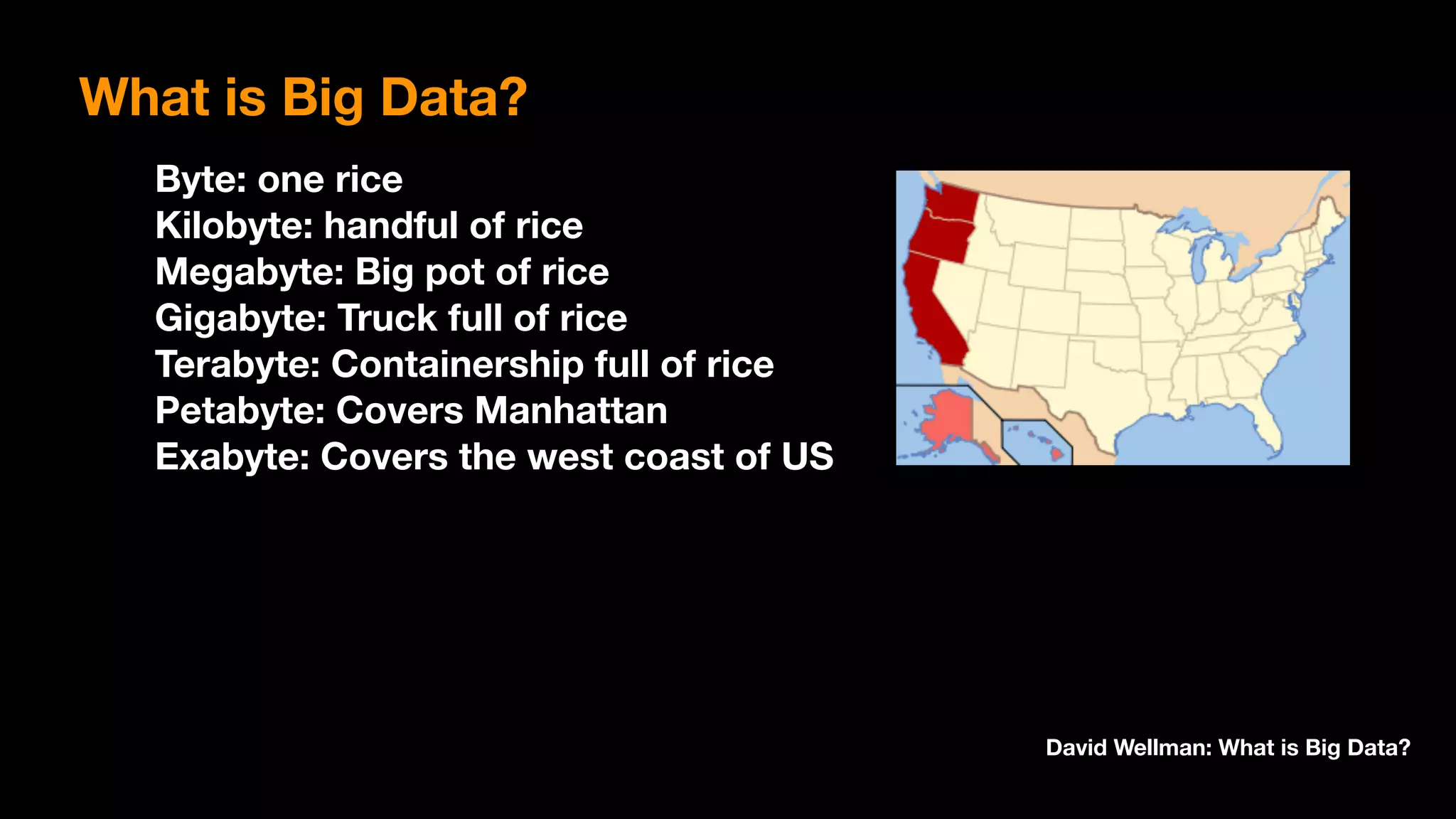 Byte: one rice 
Kilobyte: handful of rice 
Megabyte: Big pot of rice 
Gigabyte: Truck full of rice 
Terabyte: Containership full of rice 
Petabyte: Covers Manhattan 
Exabyte: Covers the west coast of US
David Wellman: What is Big Data?
What is Big Data?
 