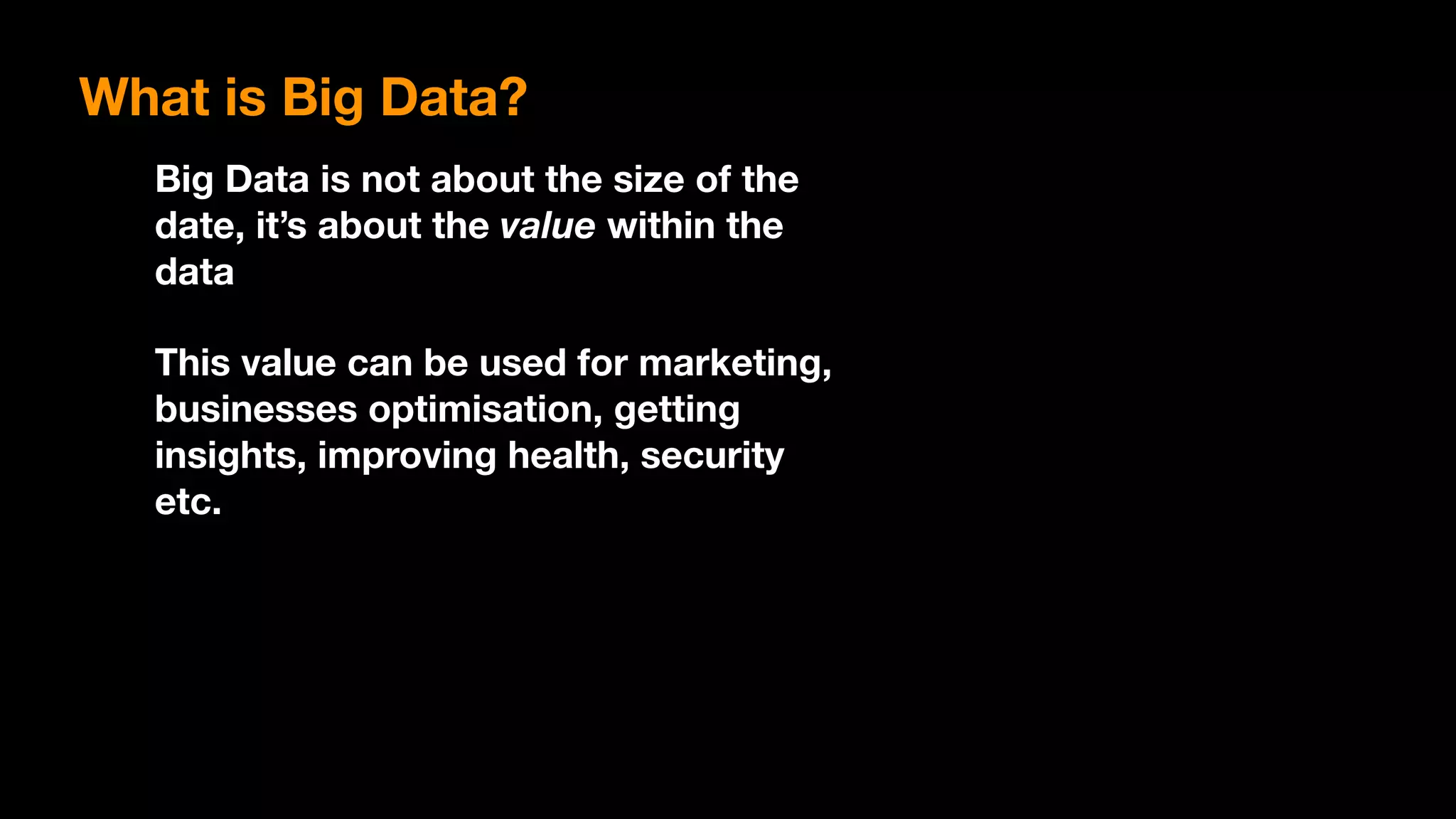 Big Data is not about the size of the
date, it’s about the value within the
data
This value can be used for marketing,
businesses optimisation, getting
insights, improving health, security
etc.
What is Big Data?
 