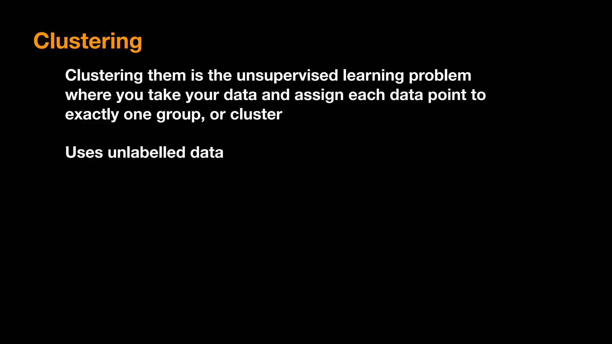 Clustering them is the unsupervised learning problem
where you take your data and assign each data point to
exactly one group, or cluster
Uses unlabelled data
Clustering
 
