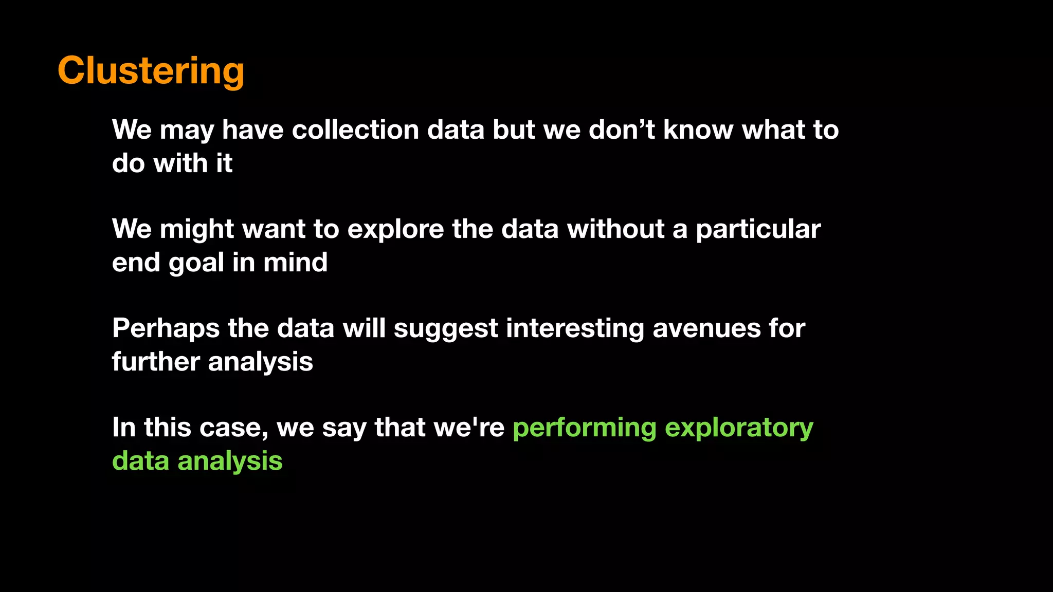 We may have collection data but we don’t know what to
do with it
We might want to explore the data without a particular
end goal in mind
Perhaps the data will suggest interesting avenues for
further analysis
In this case, we say that we're performing exploratory
data analysis
Clustering
 