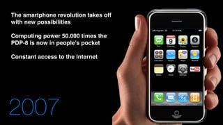 2007
The smartphone revolution takes off
with new possibilities
Computing power 50.000 times the
PDP-8 is now in people’s pocket
Constant access to the Internet
 