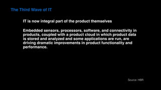 The Third Wave of IT
IT is now integral part of the product themselves
Embedded sensors, processors, software, and connectivity in
products, coupled with a product cloud in which product data
is stored and analyzed and some applications are run, are
driving dramatic improvements in product functionality and
performance.
Source: HBR
 