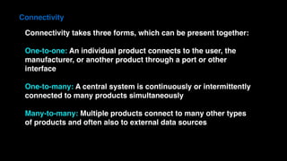 Connectivity takes three forms, which can be present together:
One-to-one: An individual product connects to the user, the
manufacturer, or another product through a port or other
interface
One-to-many: A central system is continuously or intermittently
connected to many products simultaneously
Many-to-many: Multiple products connect to many other types
of products and often also to external data sources
Connectivity
 