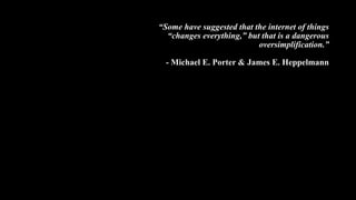 “Some have suggested that the internet of things
“changes everything,” but that is a dangerous
oversimplification.”
- Michael E. Porter & James E. Heppelmann
 