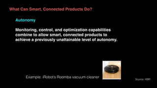 What Can Smart, Connected Products Do?
Autonomy
Monitoring, control, and optimization capabilities
combine to allow smart, connected products to
achieve a previously unattainable level of autonomy.
Source: HBR
Example: iRobot’s Roomba vacuum cleaner
 