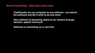 Smart Everything - what does this mean
Traditionally we use computer to use software - we control
the software and tell it what to do and when
Now software is becoming aware of our actiona through
sensors, speech and touch
Software is controlling us in real time
 