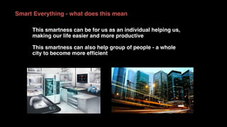 Smart Everything - what does this mean
This smartness can be for us as an individual helping us,
making our life easier and more productive
This smartness can also help group of people - a whole
city to become more efﬁcient
 