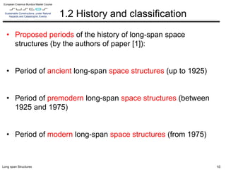 L10 – B.2 – Mechanical properties of cast iron, mild iron and steel at historical structures
European Erasmus Mundus Master Course
Sustainable Constructions under Natural
Hazards and Catastrophic Events
Long span Structures
1.2 History and classification
• Proposed periods of the history of long-span space
structures (by the authors of paper [1]):
• Period of ancient long-span space structures (up to 1925)
• Period of premodern long-span space structures (between
1925 and 1975)
• Period of modern long-span space structures (from 1975)
10
 