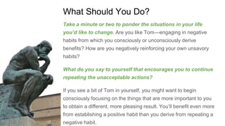 What Should You Do?
Take a minute or two to ponder the situations in your life
you’d like to change. Are you like Tom—engaging in negative
habits from which you consciously or unconsciously derive
benefits? How are you negatively reinforcing your own unsavory
habits?
What do you say to yourself that encourages you to continue
repeating the unacceptable actions?
If you see a bit of Tom in yourself, you might want to begin
consciously focusing on the things that are more important to you
to obtain a different, more pleasing result. You’ll benefit even more
from establishing a positive habit than you derive from repeating a
negative habit.
 
