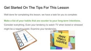 Get Started On The Tips For This Lesson
Well done for completing this lesson, we have a task for you to complete:
Make a list of your habits that are counter to your long-term intentions.
Consider everything. Even your tendency to watch TV when bored or stressed
might be a negative habit. Examine your tendencies.
 