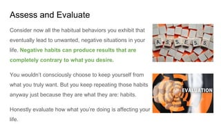 Assess and Evaluate
Consider now all the habitual behaviors you exhibit that
eventually lead to unwanted, negative situations in your
life. Negative habits can produce results that are
completely contrary to what you desire.
You wouldn’t consciously choose to keep yourself from
what you truly want. But you keep repeating those habits
anyway just because they are what they are: habits.
Honestly evaluate how what you’re doing is affecting your
life.
 