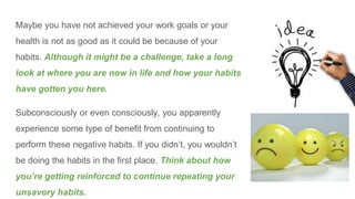 Maybe you have not achieved your work goals or your
health is not as good as it could be because of your
habits. Although it might be a challenge, take a long
look at where you are now in life and how your habits
have gotten you here.
Subconsciously or even consciously, you apparently
experience some type of benefit from continuing to
perform these negative habits. If you didn’t, you wouldn’t
be doing the habits in the first place. Think about how
you’re getting reinforced to continue repeating your
unsavory habits.
 