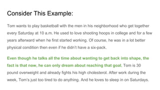 Consider This Example:
Tom wants to play basketball with the men in his neighborhood who get together
every Saturday at 10 a.m. He used to love shooting hoops in college and for a few
years afterward when he first started working. Of course, he was in a lot better
physical condition then even if he didn’t have a six-pack.
Even though he talks all the time about wanting to get back into shape, the
fact is that now, he can only dream about reaching that goal. Tom is 30
pound overweight and already fights his high cholesterol. After work during the
week, Tom’s just too tired to do anything. And he loves to sleep in on Saturdays.
 