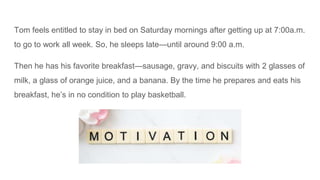 Tom feels entitled to stay in bed on Saturday mornings after getting up at 7:00a.m.
to go to work all week. So, he sleeps late—until around 9:00 a.m.
Then he has his favorite breakfast—sausage, gravy, and biscuits with 2 glasses of
milk, a glass of orange juice, and a banana. By the time he prepares and eats his
breakfast, he’s in no condition to play basketball.
 