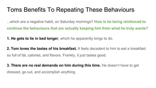 Toms Benefits To Repeating These Behaviours
...which are a negative habit, on Saturday mornings? How is he being reinforced to
continue the behaviours that are actually keeping him from what he truly wants?
1. He gets to lie in bed longer, which he apparently longs to do.
2. Tom loves the tastes of his breakfast. It feels decadent to him to eat a breakfast
so full of fat, calories, and flavors. Frankly, it just tastes good.
3. There are no real demands on him during this time. He doesn’t have to get
dressed, go out, and accomplish anything.
 