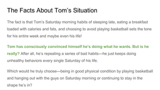 The Facts About Tom’s Situation
The fact is that Tom’s Saturday morning habits of sleeping late, eating a breakfast
loaded with calories and fats, and choosing to avoid playing basketball sets the tone
for his entire week and maybe even his life!
Tom has consciously convinced himself he’s doing what he wants. But is he
really? After all, he’s repeating a series of bad habits—he just keeps doing
unhealthy behaviors every single Saturday of his life.
Which would he truly choose—being in good physical condition by playing basketball
and hanging out with the guys on Saturday morning or continuing to stay in the
shape he’s in?
 