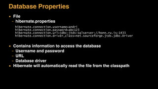 Database Properties
▪ File
– hibernate.properties
▪ Contains information to access the database
– Username and password
– URL
– Database driver
▪ Hibernate will automatically read the ﬁle from the classpath
hibernate.connection.username=andri
hibernate.connection.password=abc123
hibernate.connection.url=jdbc:jtds:sqlserver://honn.ru.is:1433
hibernate.connection.driver_class=net.sourceforge.jtds.jdbc.Driver
 