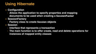 Using Hibernate
▪ Conﬁguration
– Allows the application to specify properties and mapping
documents to be used when creating a SessionFactor
▪ SessionFactory
– Factory class to create Session objects
▪ Session
– Interface that represents a transaction
– The main function is to offer create, read and delete operations for
instances of mapped entity classes
 