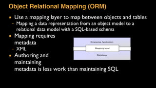 Object Relational Mapping (ORM)
▪ Use a mapping layer to map between objects and tables
– Mapping a data representation from an object model to a
relational data model with a SQL-based schema
▪ Mapping requires  
metadata
– XML
▪ Authoring and  
maintaining  
metadata is less work than maintaining SQL
 