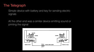 Simple device with battery and key for sending electric
signals
At the other end was a similar device emitting sound or
printing the signal
The Telegraph
 