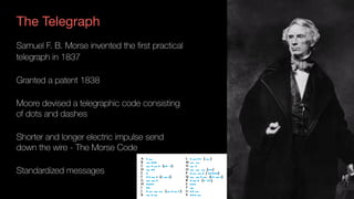 The Telegraph
Samuel F. B. Morse invented the first practical
telegraph in 1837
Granted a patent 1838
Moore devised a telegraphic code consisting 
of dots and dashes
Shorter and longer electric impulse send  
down the wire - The Morse Code
Standardized messages
 