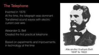 The Telephone
Invented in 1876
At the time, the telegraph was dominant
Transferred sound waves with electric
current over wire
Alexander G. Bell
Created the first practical telephone
Based on experiments and improvements
in technology at the time
 