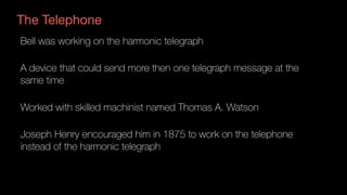 The Telephone
Bell was working on the harmonic telegraph
A device that could send more then one telegraph message at the
same time
Worked with skilled machinist named Thomas A. Watson
Joseph Henry encouraged him in 1875 to work on the telephone
instead of the harmonic telegraph
 