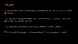 History
At the dawn of the 20th century, two mediums for communication were
dominant
The telegraph: Became important in the American Civil War (1861-65),
dominated by Western Union
The telephone: Dominant technology with the growth of Bell
Both these technologies had one problem: they were wire-based
 