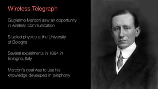 Wireless Telegraph
Guglielmo Marconi saw an opportunity 
in wireless communication
Studied physics at the University 
of Bologna
Several experiments in 1894 in 
Bologna, Italy
Marconi’s goal was to use his 
knowledge developed in telephony
 