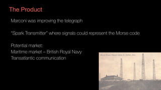 The Product
Marconi was improving the telegraph
“Spark Transmitter” where signals could represent the Morse code
Potential market:
Maritime market – British Royal Navy
Transatlantic communication
 