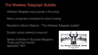 The Wireless Telegraph Bubble
Wireless Telegraph was popular in the press
Many companies competed for stock funding
Resulted in Stock inflations - “The Wireless Telegraph bubble”
Sceptic voices started to respond
Series of articles in Success Magazine,  
“Fools and their money”  
appeared 1907 
 