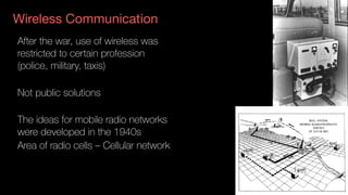 Wireless Communication
After the war, use of wireless was  
restricted to certain profession
(police, military, taxis)
Not public solutions
The ideas for mobile radio networks
were developed in the 1940s
Area of radio cells – Cellular network
 
