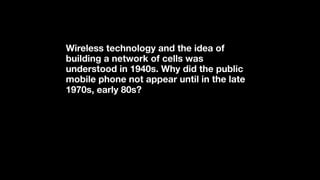 Wireless technology and the idea of
building a network of cells was
understood in 1940s. Why did the public
mobile phone not appear until in the late
1970s, early 80s?
 