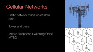 Cellular Networks
Radio network made up of radio 
cells
Tower and base
Mobile Telephone Switching Office  
MTSO
 