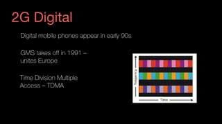 Digital mobile phones appear in early 90s
GMS takes off in 1991 –  
unites Europe
Time Division Multiple  
Access – TDMA 
2G Digital
 