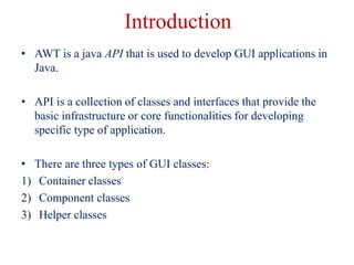 Introduction
• AWT is a java API that is used to develop GUI applications in
Java.
• API is a collection of classes and in...