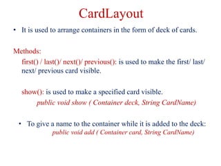 CardLayout
• It is used to arrange containers in the form of deck of cards.
Methods:
first() / last()/ next()/ previous():...