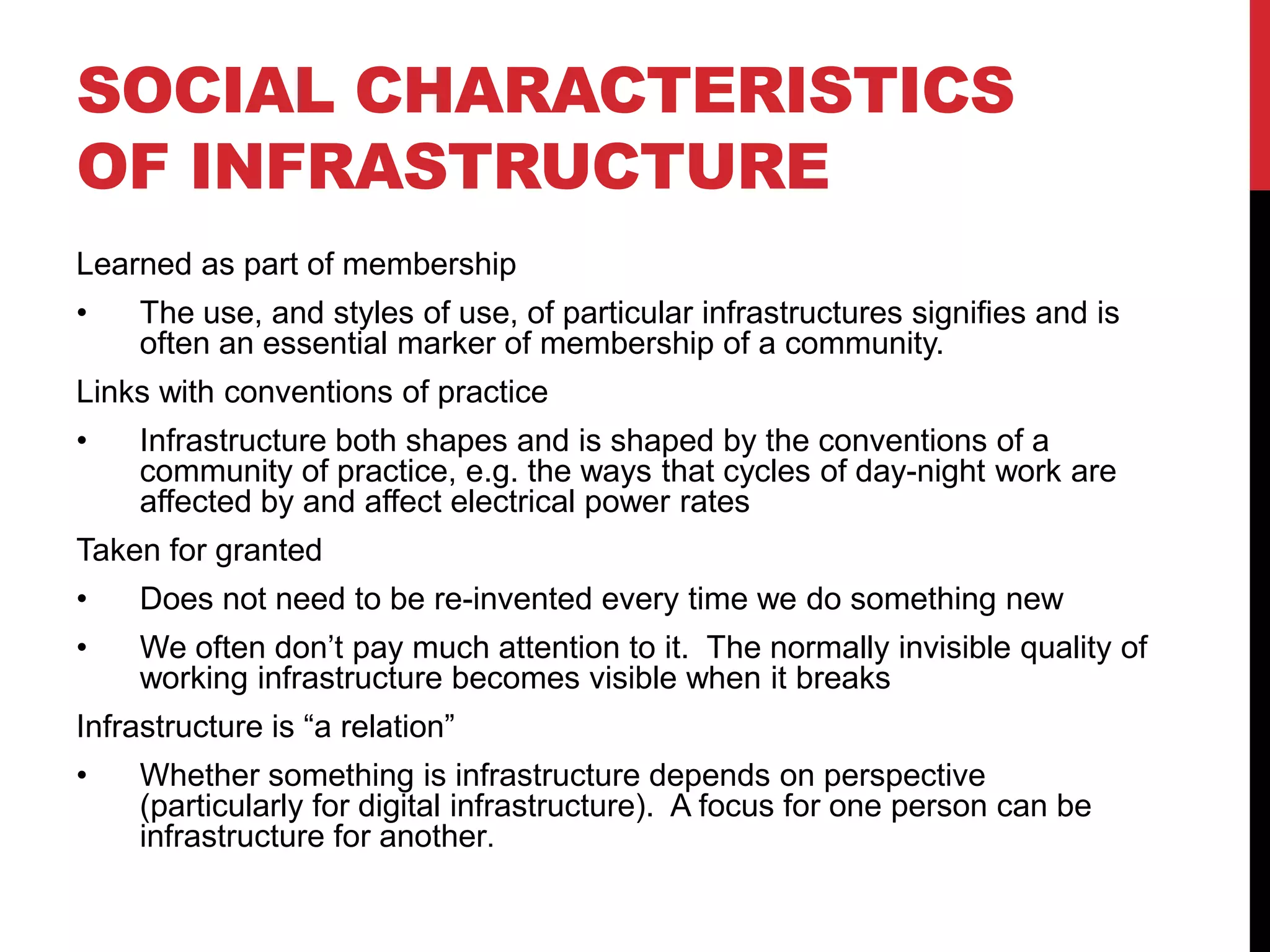 SOCIAL CHARACTERISTICS
OF INFRASTRUCTURE
Learned as part of membership
•    The use, and styles of use, of particular infrastructures signifies and is
     often an essential marker of membership of a community.
Links with conventions of practice
•    Infrastructure both shapes and is shaped by the conventions of a
     community of practice, e.g. the ways that cycles of day-night work are
     affected by and affect electrical power rates
Taken for granted
•    Does not need to be re-invented every time we do something new
•    We often don’t pay much attention to it. The normally invisible quality of
     working infrastructure becomes visible when it breaks
Infrastructure is “a relation”
•    Whether something is infrastructure depends on perspective
     (particularly for digital infrastructure). A focus for one person can be
     infrastructure for another.
 