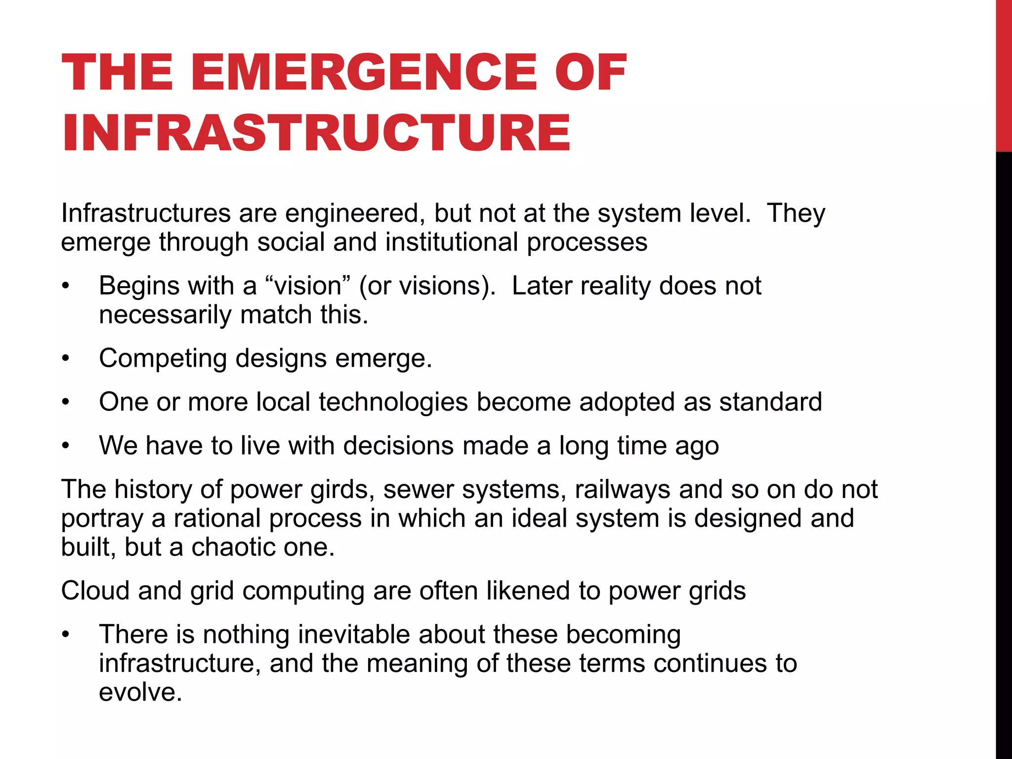 THE EMERGENCE OF
INFRASTRUCTURE
Infrastructures are engineered, but not at the system level. They
emerge through social and institutional processes
•   Begins with a “vision” (or visions). Later reality does not
    necessarily match this.
•   Competing designs emerge.
•   One or more local technologies become adopted as standard
•   We have to live with decisions made a long time ago
The history of power girds, sewer systems, railways and so on do not
portray a rational process in which an ideal system is designed and
built, but a chaotic one.
Cloud and grid computing are often likened to power grids
•   There is nothing inevitable about these becoming
    infrastructure, and the meaning of these terms continues to
    evolve.
 