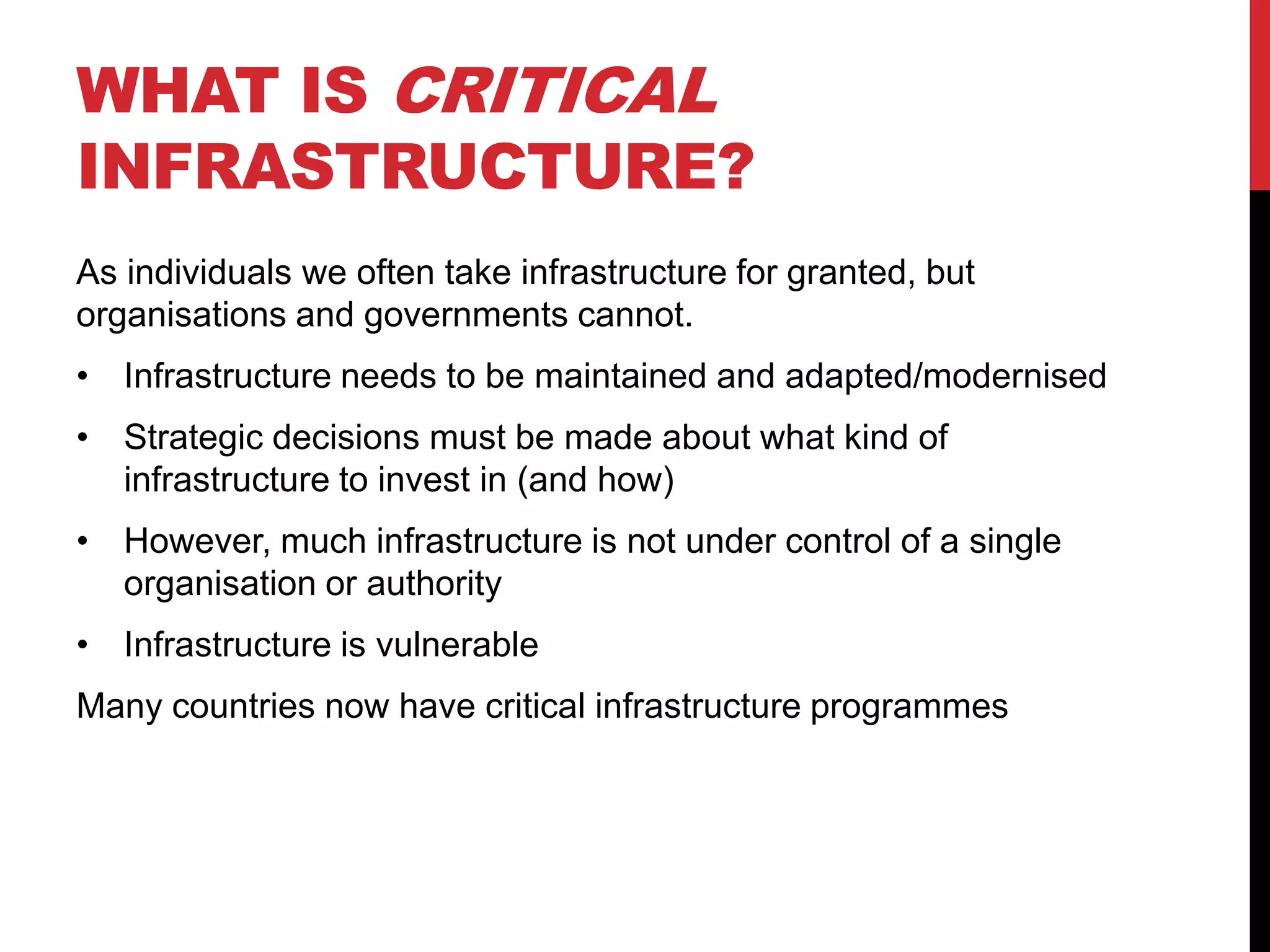 WHAT IS CRITICAL
INFRASTRUCTURE?
As individuals we often take infrastructure for granted, but
organisations and governments cannot.
• Infrastructure needs to be maintained and adapted/modernised
• Strategic decisions must be made about what kind of
  infrastructure to invest in (and how)
• However, much infrastructure is not under control of a single
  organisation or authority
• Infrastructure is vulnerable
Many countries now have critical infrastructure programmes
 