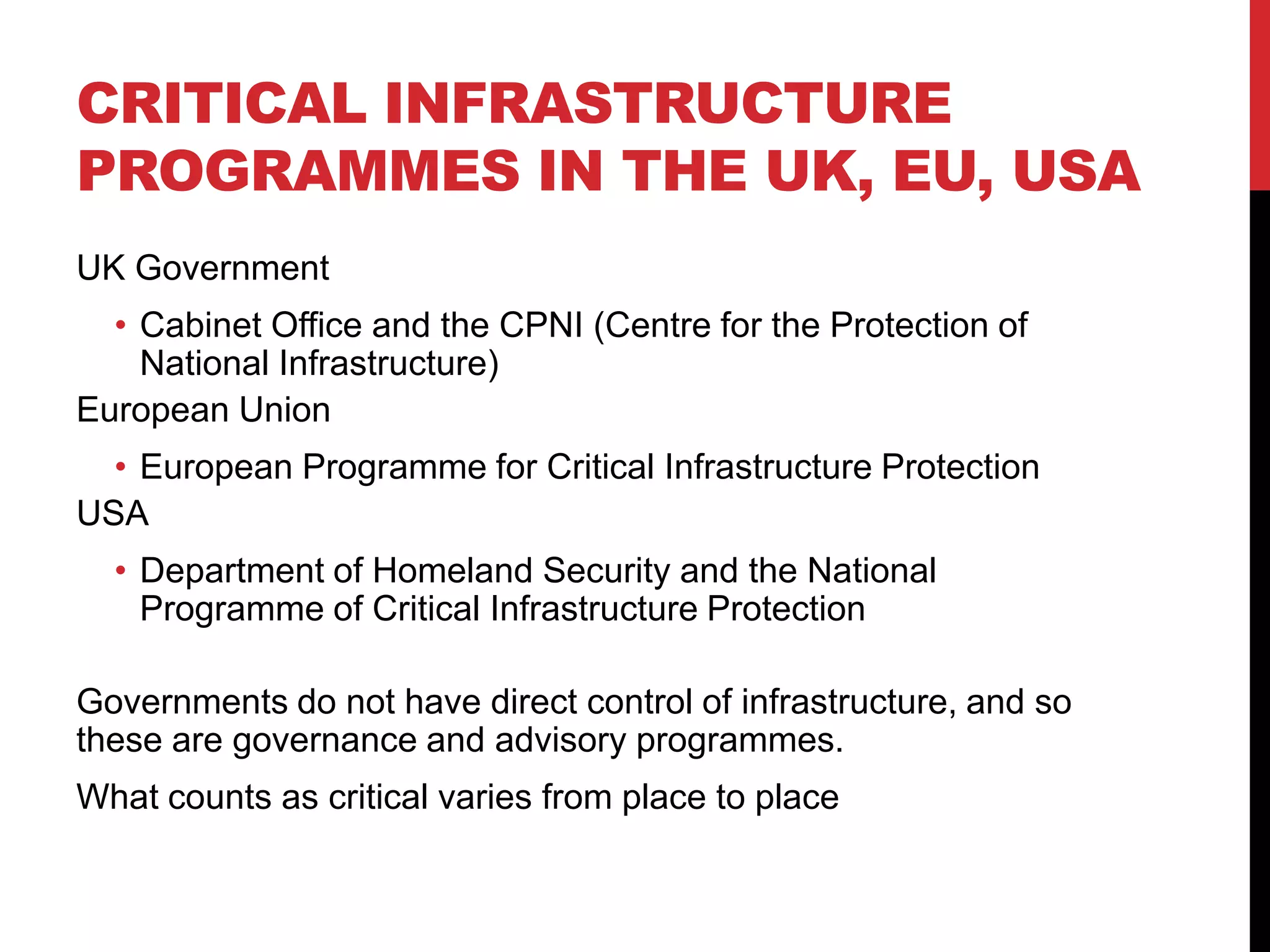 CRITICAL INFRASTRUCTURE
PROGRAMMES IN THE UK, EU, USA
UK Government
  • Cabinet Office and the CPNI (Centre for the Protection of
    National Infrastructure)
European Union
  • European Programme for Critical Infrastructure Protection
USA
  • Department of Homeland Security and the National
    Programme of Critical Infrastructure Protection

Governments do not have direct control of infrastructure, and so
these are governance and advisory programmes.
What counts as critical varies from place to place
 